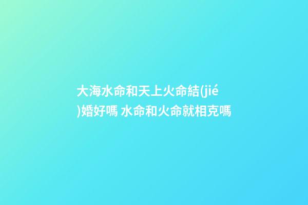 大海水命和天上火命結(jié)婚好嗎 水命和火命就相克嗎